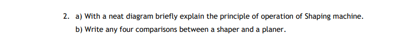 2. a) With a neat diagram briefly explain the principle of operation of Shaping machine.
b) Write any four comparisons between a shaper and a planer.
