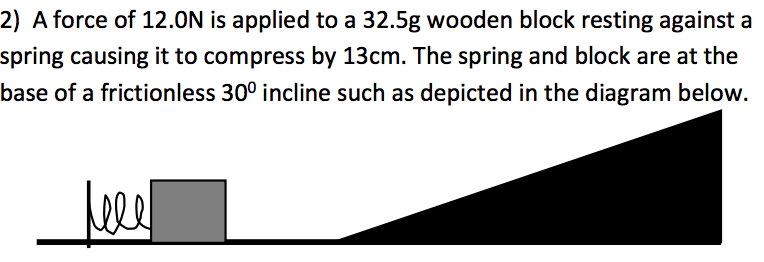 2) A force of 12.0N is applied to a 32.5g wooden block resting against a
spring causing it to compress by 13cm. The spring and block are at the
base of a frictionless 30° incline such as depicted in the diagram below.
