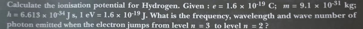 Calculate the ionisation potential for Hydrogen. Given : e = 1.6 x 10-19 C; m = 9.1 x 1031 kg;
h = 6.613 x 10-34 J s, 1 eV = 1.6 x 10-19 J. What is the frequency, wavelength and wave number of
photon emitted when the electron jumps from level n = 3 to level n = 2 ?
%3D
