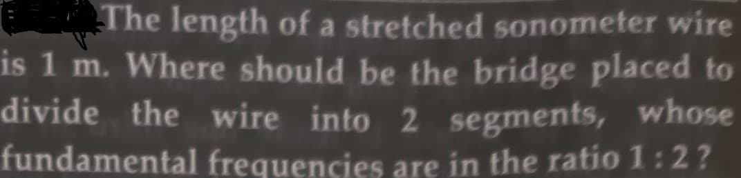 The length of a stretched sonometer wire
is 1 m. Where should be the bridge placed to
divide the wire into 2 segments, whose
fundamental frequencies are in the ratio 1:2?
