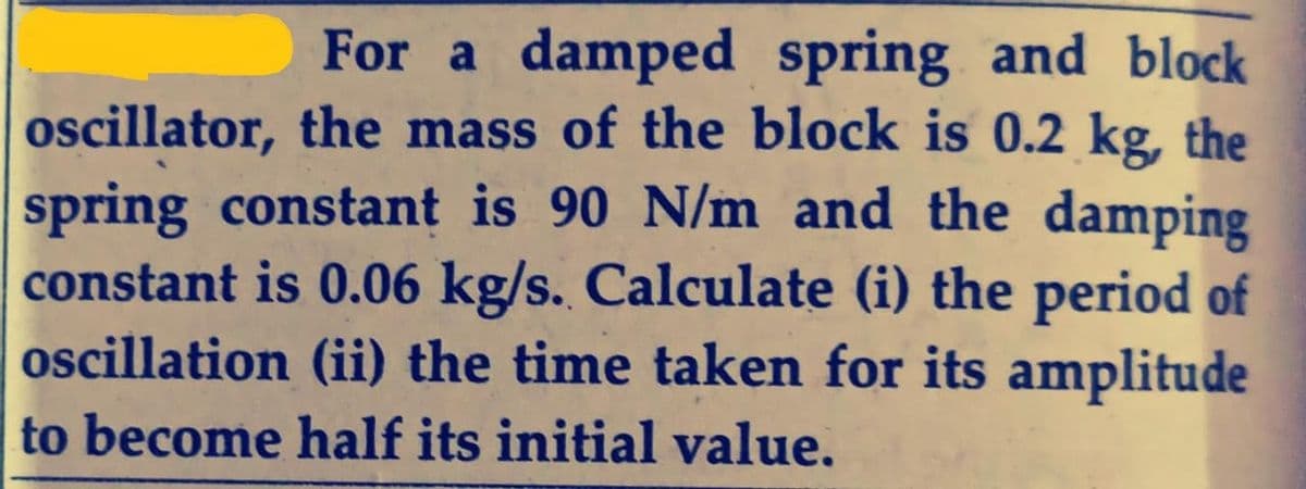 For a damped spring and block
oscillator, the mass of the block is 0.2 kg, the
spring constant is 90 N/m and the damping
constant is 0.06 kg/s. Calculate (i) the period of
oscillation (ii) the time taken for its amplitude
to become half its initial value.
