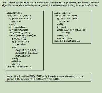 The following two algorithms claim to solve the same problem. To do so, the two
algorithms receive as in input arg ument a reference pointing to a root of a tree:
ALGORITHM 2
Funet i an A2(root)
if (roat - NULL)
returm -1
endif
t= root
while (t.lef t!= NULL) do
t =t. left
end While
returnt.data
End of funet ion A2
ALGORITIM 1
Funetion Al(root)
if (root =- NULL)
return - 1
endif
x = root.data
Q = new Queue)
ENQUEUE (Q, root)
while (!ISEMPTY(Q) do
t= PEEK (Q)
if (t.data <x)
X=t.data
else
EN QUEU E(Q, t.left)
EN QUEU E(Q, tright)
endif
end While
returnx
End of funet ioan Al
Note: the function ENQUEUE only inserts a new element in the
queue if this element is different from NULL.
