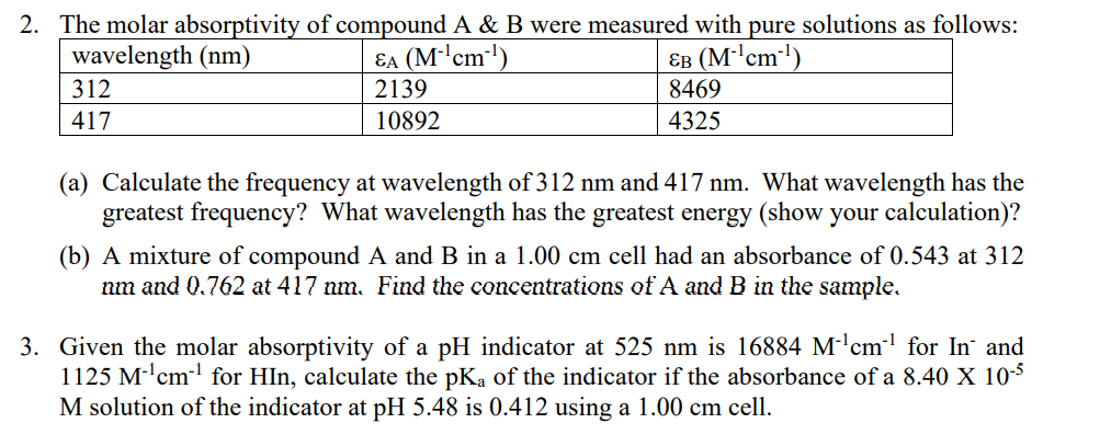 2. The molar absorptivity of compound A & B were measured with pure solutions as follows:
wavelength (nm)
Ea (M'cm-')
2139
EB (M-'cm-')
8469
312
417
10892
4325
(a) Calculate the frequency at wavelength of 312 nm and 417 nm. What wavelength has the
greatest frequency? What wavelength has the greatest energy (show your calculation)?
(b) A mixture of compound A and B in a 1.00 cm cell had an absorbance of 0.543 at 312
nm and 0.762 at 417 nm. Find the concentrations of A and B in the sample.
3. Given the molar absorptivity of a pH indicator at 525 nm is 16884 M-'cm for In and
1125 M-'cm- for HIn, calculate the pKa of the indicator if the absorbance of a 8.40 X 105
M solution of the indicator at pH 5.48 is 0.412 using a 1.00 cm cell.
