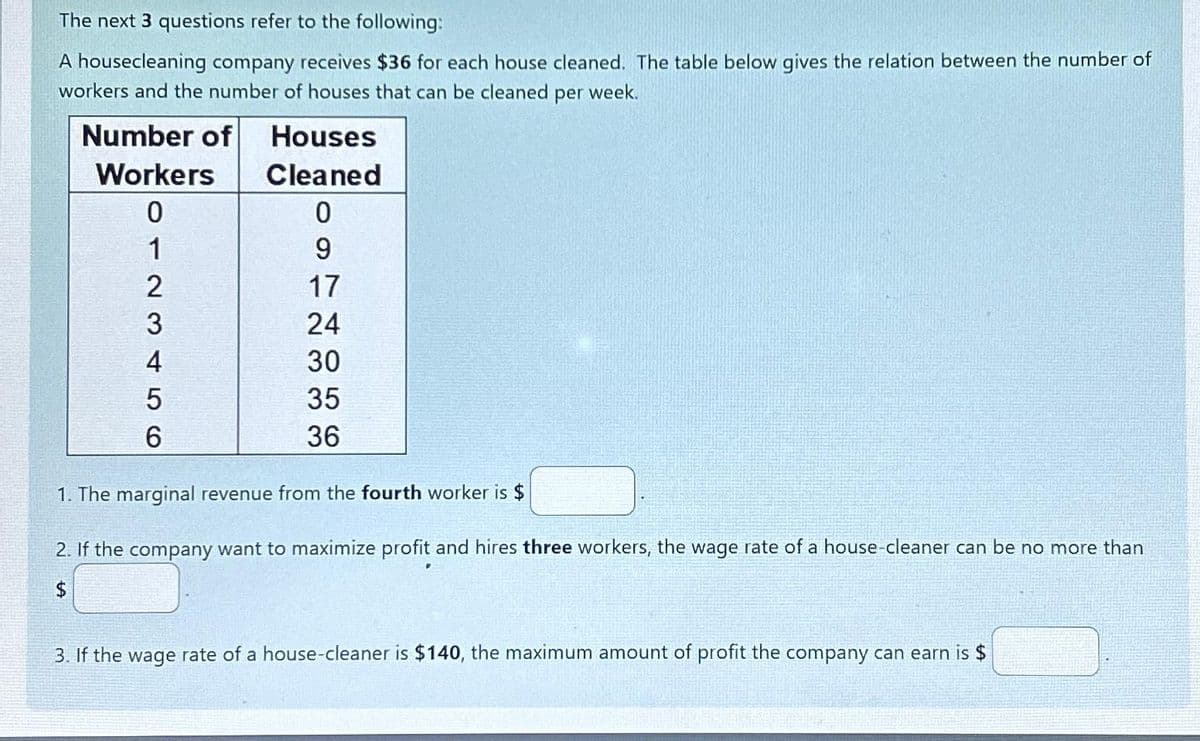 The next 3 questions refer to the following:
A housecleaning company receives $36 for each house cleaned. The table below gives the relation between the number of
workers and the number of houses that can be cleaned per week.
Number of
Houses
Cleaned
0
9
17
24
30
35
36
Workers
0
1
2
3
4
5
6
ICH
1. The marginal revenue from the fourth worker is $
2. If the company want to maximize profit and hires three workers, the wage rate of a house-cleaner can be no more than
$
3. If the wage rate of a house-cleaner is $140, the maximum amount of profit the company can earn is $