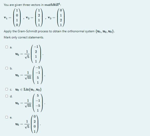 You are given three vectors in mathbbR¹:
--0---0---0
a.
Ob.
Apply the Gram-Schmidt process to obtain the orthonormal system {1₁, 1₂, 13).
Mark only correct statements.
0
1
O d.
11₂ =
U1₂
113
1 2
+0
√5
c. u3 € Lin{u₁, U₂}
5
1
-1
√55 -5
11₂
1
√√55
-5
-1
5
1
1
+0
√5
1
20
2