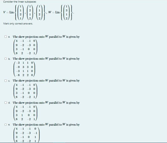 Consider the linear subspaces
--000--{0}
W Lin
V = Lin
Mark only correct answers.
□a The skew projection onto W parallel to W is given by
4 -1
-1 0
C
9 -2
3 -1
6
-30
0 0
2 -2 1
b. The skew projection onto W parallel to W is given by
3 1 10
9 3 3 0
3 1 1 0
6 2 20
Oc. The skew projection onto W parallel to W is given by
4 -1 -1 0
2-3 0
9
3 -1 0 0
6
-2 2 1
□d. The skew projection onto W parallel to W is given by
4 -1 -1 0
GEE
9 -2 -3 0
3 1 00
6 2
-2 1,
□e The skew projection onto W parallel to W is given by
4 -1 -1 0
9
2-3 -1
3 -1 0 1
6 2 2 1