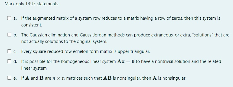 Mark only TRUE statements.
O a. If the augmented matrix of a system row reduces to a matrix having a row of zeros, then this system is
consistent.
O b. The Gaussian elimination and Gauss-Jordan methods can produce extraneous, or extra, "solutions" that are
not actually solutions to the original system.
Oc. Every square reduced row echelon form matrix is upper triangular.
Od.
It is possible for the homogeneous linear system Ax = 0 to have a nontrivial solution and the related
linear system
Oe. If A and B are n x n matrices such that AB is nonsingular, then A is nonsingular.