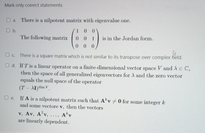 Mark only correct statements.
a. There is a nilpotent matrix with eigenvalue one.
O b.
The following matrix
100
001
000
is in the Jordan form.
k
c. There is a square matrix which is not similar to its transpose over complex field.
Od. If T' is a linear operator on a finite-dimensional vector space V and A € C,
then the space of all generalized eigenvectors for A and the zero vector
equals the null space of the operator
(T-AI)dim V
v, Av, A²v, ..., Akv
are linearly dependent.
□e. If A is a nilpotent matrix such that Akv 0 for some integer k
and some vectore v, then the vectors