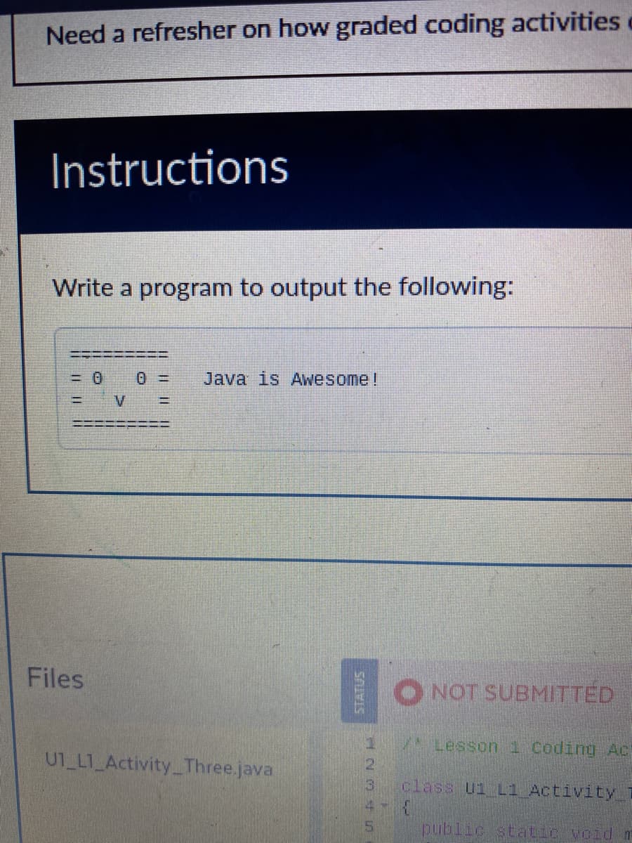 Need a refresher on how graded coding activities
Instructions
Write a program to output the following:
Files
V =
Java is Awesome!
UT_LT_Activity_Three.java
STUMIS
HNMF in
3
NOT SUBMITTED
Lesson 1 Coding Ac
class U1 L1 Activity
public static void m