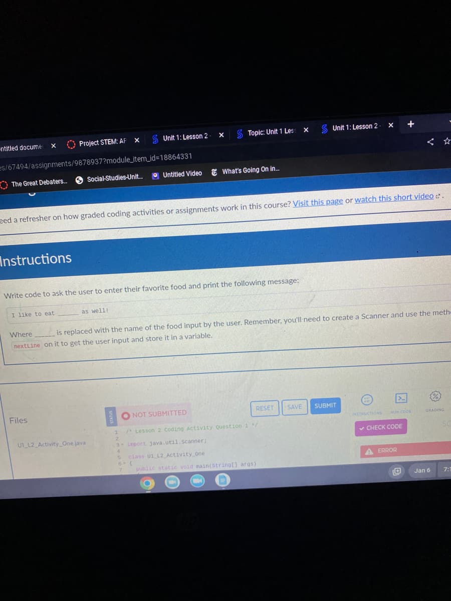 untitled docume
X
Project STEM: AF
es/67494/assignments/9878937?module_item_id=18864331
The Great Debaters.....
Instructions
I like to eat
X
Files
Social-Studies-Unit...
Unit 1: Lesson 2 - X
as well!
Write code to ask the user to enter their favorite food and print the following message:
UT L2 Activity_One java
eed a refresher on how graded coding activities or assignments work in this course? Visit this page or watch this short video.
$ Topic: Unit 1 Less
Untitled Video What's Going On in...
Where
is replaced with the name of the food input by the user. Remember, you'll need to create a Scanner and use the meth
nextLine on it to get the user input and store it in a variable.
3- import java.util.Scanner;
4
5 class U1 L2 Activity One
X
ONOT SUBMITTED
1 /* Lesson 2 Coding Activity Question 1/
2
$ Unit 1: Lesson 2
6- {
7 public static void main(String[] args)
RESET SAVE SUBMIT
X +
INSTRUCTIONS
>
RUN CODE
✓ CHECK CODE
A ERROR
GRADING
Jan 6
SC
7:1