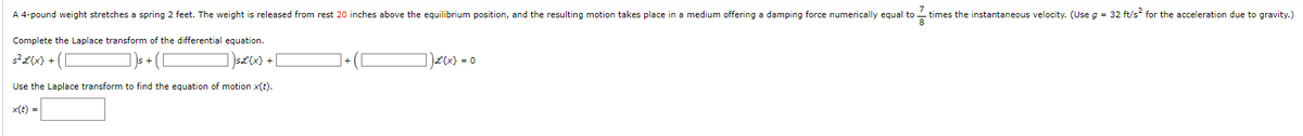 7
times the instantaneous velocity. (Use g = 32 ft/s² for the acceleration due to gravity.)
A 4-pound weight stretches a spring 2 feet. The weight is released from rest 20 inches above the equilibrium position, and the resulting motion takes place in a medium offering a damping force numerically equal to
8
Complete the Laplace transform of the differential equation.
s²L{x} + (
sL{x} +
Use the Laplace transform to find the equation of motion x(t).
x(t) =
L{x} = 0