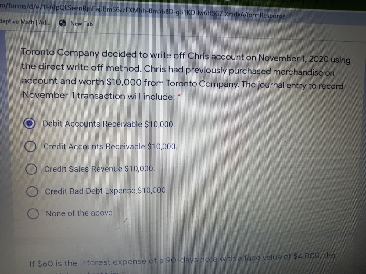 m/forms/d/e/1FAlpQLSeenRjnFajJBmS6zzFXMhh-BM56BD-931KO-w6HSGZIXmdvA/formResponse
daptive Math Ad...
3 New Tab
Toronto Company decided to write off Chris account on November 1, 2020 using
the direct write off method. Chris had previously purchased merchandise on
account and worth $10,000 from Toronto Company. The journal entry to record
November 1 transaction will include: *
O Debit Accounts Receivable $10,000.
O Credit Accounts Receivable $10,000.
Credit Sales Revenue $10,000.
Credit Bad Debt Expense $10,00.
None of the above
If $60 is the interest expense of a 90-days note with a face value of $4.000, the
