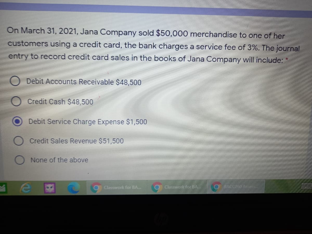 On March 31, 2021, Jana Company sold $50,000 merchandise to one of her
customers using a credit card, the bank charges a service fee of 3%. The journal
entry to record credit card sales in the books of Jana Company will include: *
O Debit Accounts Receivable $48,500
Credit Cash $48,500
Debit Service Charge Expense $1,500
Credit Sales Revenue $51,500
O None of the above
Classwork for BA.
Classwark for BA.
