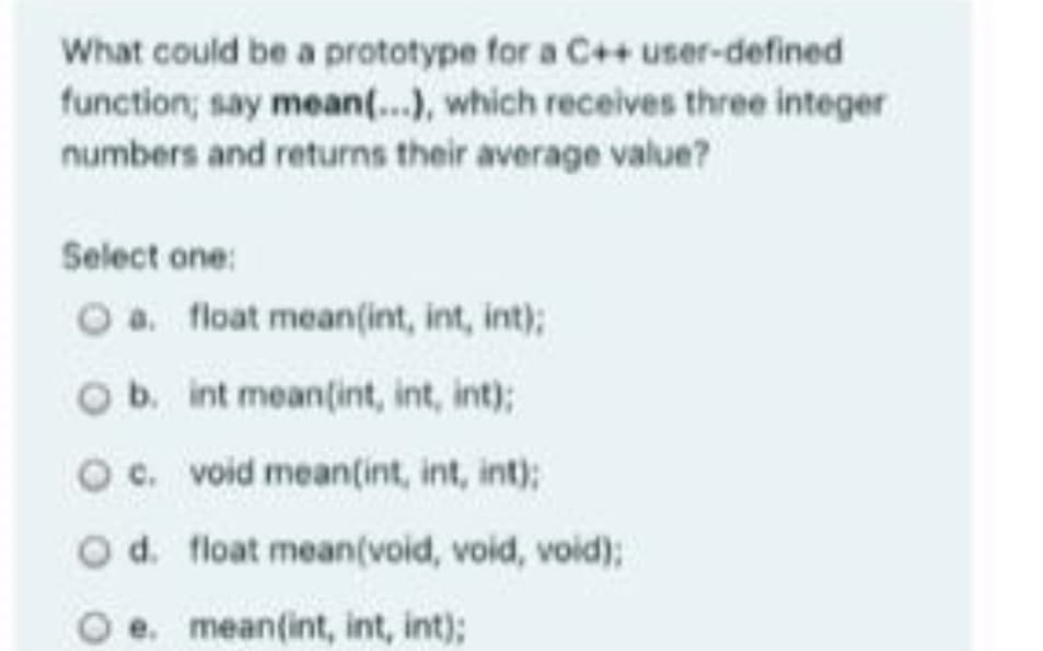 What could be a prototype for a C++ user-defined
function; say mean(...), which receives three integer
numbers and returns their average value?
Select one:
O a. float mean(int, int, int);
Ob. int mean(int, int, int);
O c. void mean(int, int, int);
Od. float mean(void, void, void);
e. mean(int, int, int);
