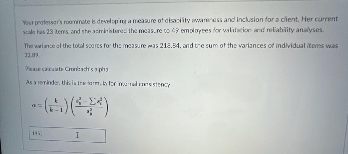 Your professor's roommate is developing a measure of disability awareness and inclusion for a client. Her current
scale has 23 items, and she administered the measure to 49 employees for validation and reliability analyses.
The variance of the total scores for the measure was 218.84, and the sum of the variances of individual items was
32.89.
Please calculate Cronbach's alpha.
As a reminder, this is the formula for internal consistency:
a =
k-1
195
