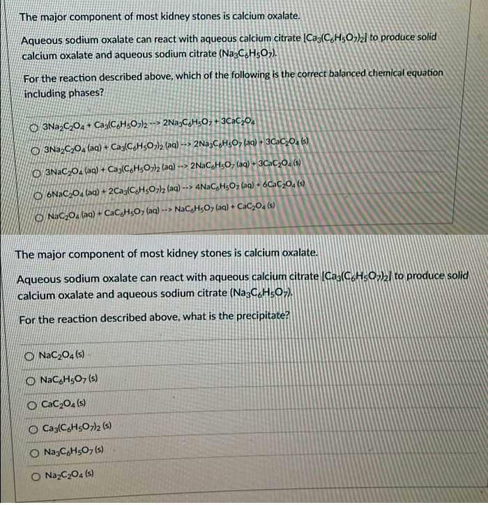 The major component of most kidney stones is calcium oxalate.
Aqueous sodium oxalate can react with aqueous calcium citrate (Caz(C,HsO,)zl to produce solid
calcium oxalate and aqueous sodium citrate (Na:C,H5O7).
For the reaction described above, which of the following is the correct balanced chemical equation
including phases?
O 3Na,C,O, + Cag(C,H;O¬)2 --> 2Na,CH;O; + 3C2C,0.
O 3NazC204 (aa) + Cag(CH5O)2 (aq) --> 2Na3CaHs0, (aq) + 3CAC,0, (s)
O 3NACO2 (aq) + Cag(C,H5O2 (aq) --> 2N3C,HsO, (aq) + 3CaC,O. (s)
O 6NAC,O, (ag) + 2Cag(C,H,O)2 (aq) --> 4NaCgHgOz (aq) + 6Cac,0, ()
O NaC,O, (aq) + CaCgHsO, (aq) --> NaCgHsO7 (aq) + CaC2O4 (s)
The major component of most kidney stones is calcium oxalate.
Aqueous sodium oxalate can react with aqueous calcium citrate (Cas(C,HsO2l to produce solid
calcium oxalate and aqueous sodium citrate (Na3C.HsO-).
For the reaction described above, what is the precipitate?
O NaC204 (s)
O NaC,HsO, (s)
O CaC204 (s)
O Ca{CH5O7)2 (s)
O NazCHs0, (s)
O NazC204 (s)
