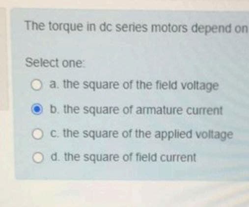 The torque in dc series motors depend on
Select one:
O a. the square of the field voltage
b. the square of armature current
Oc. the square of the applied voltage
Od. the square of field current
