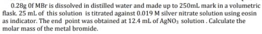 0.28g Of MBr is dissolved in distilled water and made up to 250mL mark in a volumetric
flask. 25 mL of this solution is titrated against 0.019 M silver nitrate solution using eosin
as indicator. The end point was obtained at 12.4 ml of AGNO3 solution . Calculate the
molar mass of the metal bromide.
