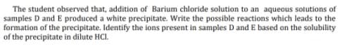 The student observed that, addition of Barium chloride solution to an aqueous solutions of
samples D and E produced a white precipitate. Write the possible reactions which leads to the
formation of the precipitate. Identify the ions present in samples D and E based on the solubility
of the precipitate in dilute HCI.
