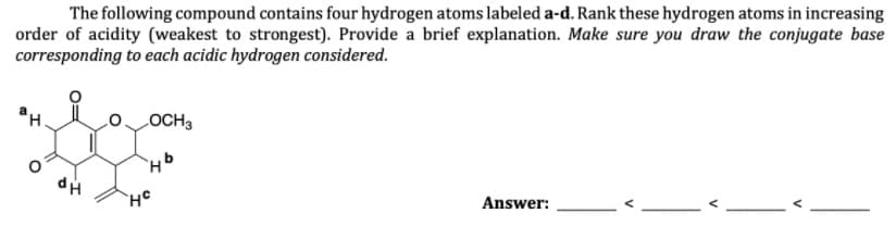 The following compound contains four hydrogen atoms labeled a-d. Rank these hydrogen atoms in increasing
order of acidity (weakest to strongest). Provide a brief explanation. Make sure you draw the conjugate base
corresponding to each acidic hydrogen considered.
ан.
LOCH3
Answer:
V
