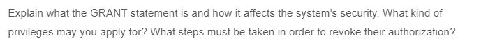 Explain what the GRANT statement is and how it affects the system's security. What kind of
privileges may you apply for? What steps must be taken in order to revoke their authorization?