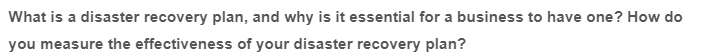 What is a disaster recovery plan, and why is it essential for a business to have one? How do
you measure the effectiveness of your disaster recovery plan?