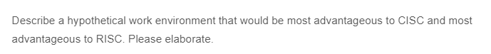 Describe a hypothetical work environment that would be most advantageous to CISC and most
advantageous to RISC. Please elaborate.