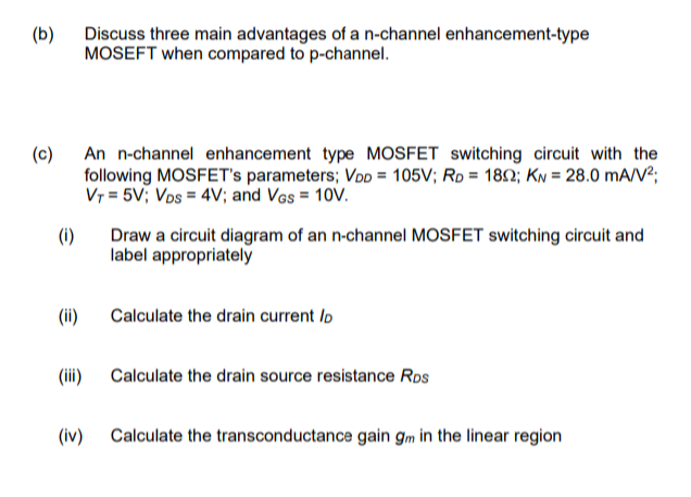 (b)
Discuss three main advantages of a n-channel enhancement-type
MOSEFT when compared to p-channel.
(c) An n-channel enhancement type MOSFET switching circuit with the
following MOSFET's parameters; VoD = 105V; Ro = 182; KN = 28.0 mA/V²;
Vr = 5V; Vos = 4V; and Vgs = 10V.
(i)
Draw a circuit diagram of an n-channel MOSFET switching circuit and
label appropriately
(ii)
Calculate the drain current lo
(iii) Calculate the drain source resistance Rps
(iv) Calculate the transconductance gain gm in the linear region
