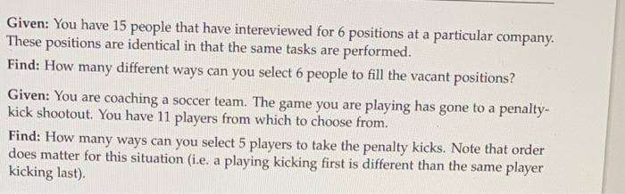 Given: You have 15 people that have intereviewed for 6 positions at a particular company.
These positions are identical in that the same tasks are performed.
Find: How many different ways can you select 6 people to fill the vacant positions?
Given: You are coaching a soccer team. The game you are playing has gone to a penalty-
kick shootout. You have 11 players from which to choose from.
Find: How many ways can you select 5 players to take the penalty kicks. Note that order
does matter for this situation (i.e. a playing kicking first is different than the same player
kicking last).
