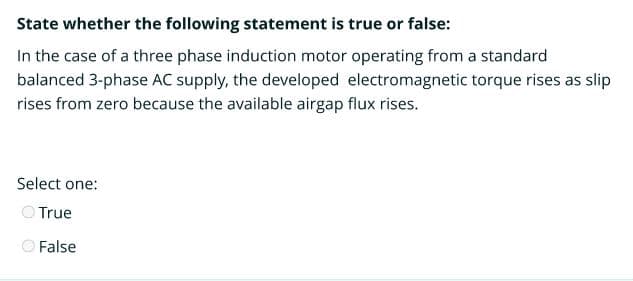 State whether the following statement is true or false:
In the case of a three phase induction motor operating from a standard
balanced 3-phase AC supply, the developed electromagnetic torque rises as slip
rises from zero because the available airgap flux rises.
Select one:
True
O False
