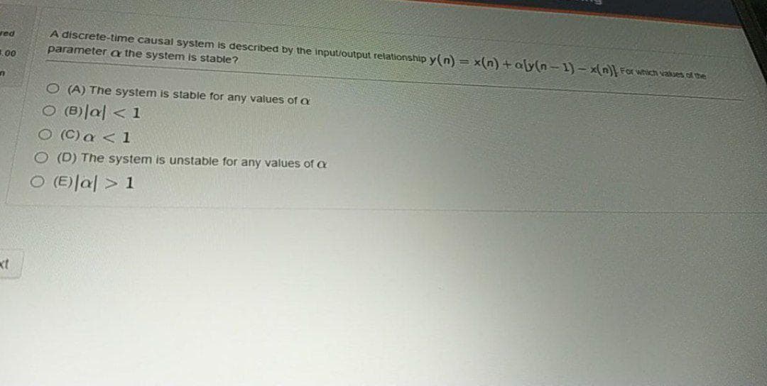 A discrete-time causal system is described by the input/output relationship y(n) = x(n) +aly(n-1) - x(n For which vakues of the
parameter a the system is stable?
red
1.00
O (A) The system is stable for any values of a
ㅇ (B)lal < 1
O (C) a < 1
O (D) The system is unstable for any values of a
ㅇ (E)|al > 1
xt
