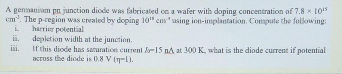 A germanium pn junction diode was fabricated on a wafer with doping concentration of 7.8 x 105
cm3. The p-region was created by doping 1018 cm using ion-implantation. Compute the following:
barrier potential
ii.
i.
depletion width at the junction.
If this diode has saturation current Io-15 nA at 300 K, what is the diode current if potential
across the diode is 0.8 V (n=1).
111.
