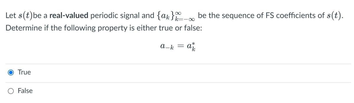 Let s(t)be a real-valued periodic signal and {ak } be the sequence of FS coefficients of s(t).
Sk3=
=-XO
Determine if the following property is either true or false:
a-k
= a
True
O False
