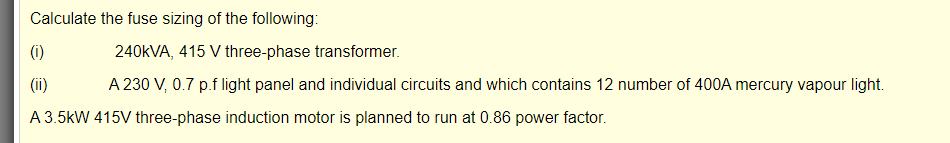 Calculate the fuse sizing of the following:
(i)
240KVA, 415 V three-phase transformer.
(ii)
A 230 V, 0.7 p.f light panel and individual circuits and which contains 12 number of 400A mercury vapour light.
A 3.5kW 415V three-phase induction motor is planned to run at 0.86 power factor.
