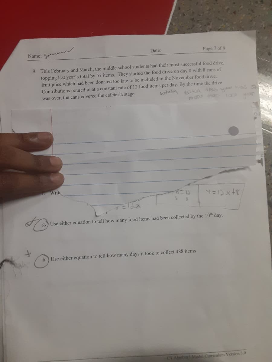 Name:
Date:
Page 7 of 9
9. This February and March, the middle school students had their most successful food drive,
topping last year's total by 57 items. They started the food drive on day 0 with & cans of
fruit juice which had been donated too late to be included in the November food drive.
Contributions poured in at a constant rate of 12 food items per day. By the time the drive
was over, the cans covered the cafeteria stage.
tolalo oal this yaor nas a
Writ
g.
Use either equation to tell how many food items had been collected by the 10th day.
h.) Use either equation to tell how many days it took to collect 488 items
CI Algebra 1 Model Curriculum Version 3.0
