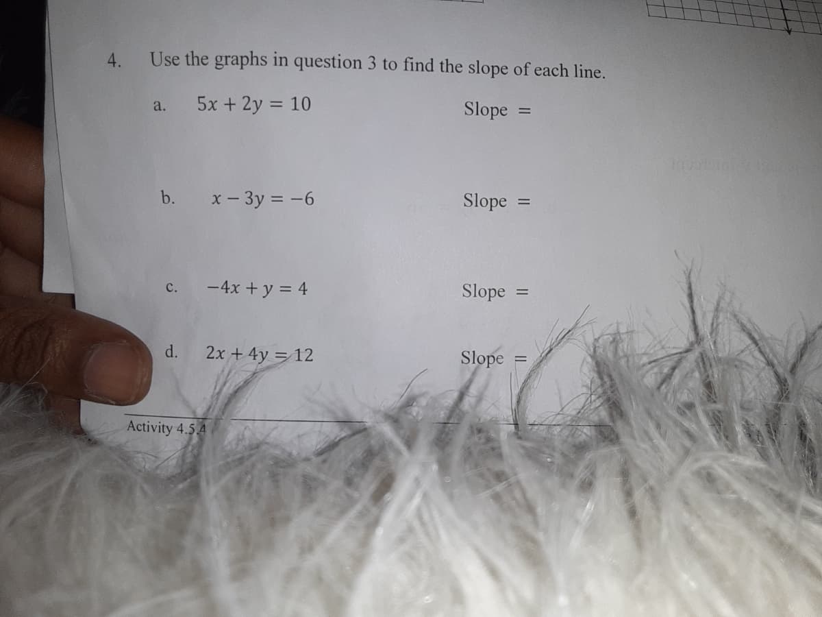 4.
Use the graphs in question 3 to find the slope of each line.
5x + 2y = 10
a.
Slope
b.
x - 3y = -6
Slope
%3D
-4x + y = 4
Slope
||
d.
2x + 4y = 12
Slope
Activity 4.5 4
C.
