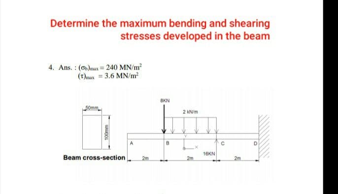 Determine the maximum bending and shearing
stresses developed in the beam
4. Ans. : (on)max = 240 MN/m?
(t)max = 3.6 MN/m2
8KN
50mm
2 kN/m
A
B
D
16KN
Beam cross-section
2m
2m
2m
100mm
