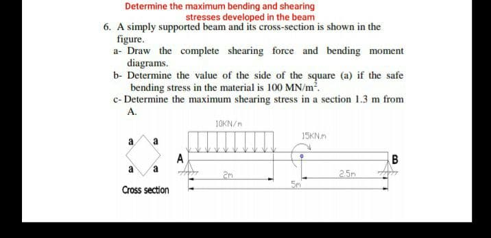 Determine the maximum bending and shearing
stresses developed in the beam
6. A simply supported beam and its cross-section is shown in the
figure.
a- Draw the complete shearing force and bending moment
diagrams.
b- Determine the value of the side of the square (a) if the safe
bending stress in the material is 100 MN/m2.
c- Determine the maximum shearing stress in a section 1.3 m from
А.
10KN/m
15KN.m
a
a
A
a
2m
2.5m
5m
Cross section
B.
