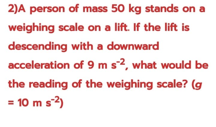 2)A person of mass 50 kg stands on a
weighing scale on a lift. If the lift is
descending with a downward
acceleration
of 9 m s-2, what would be
the reading of the weighing scale? (g
= 10 m s-²)