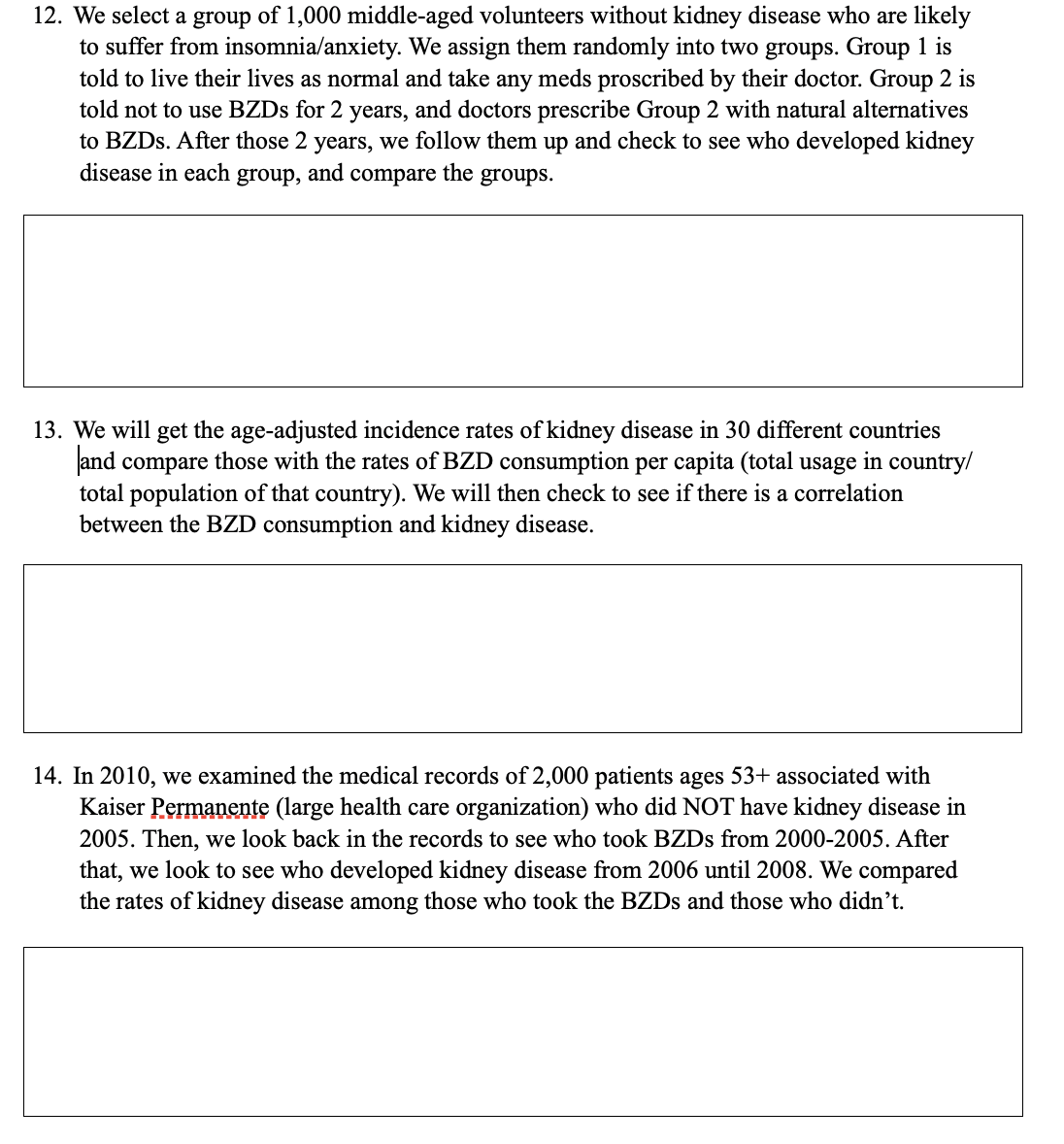 12. We select a group of 1,000 middle-aged volunteers without kidney disease who are likely
to suffer from insomnia/anxiety. We assign them randomly into two groups. Group 1 is
told to live their lives as normal and take any meds proscribed by their doctor. Group 2 is
told not to use BZDS for 2 years, and doctors prescribe Group 2 with natural alternatives
to BZDS. After those 2 years, we follow them up and check to see who developed kidney
disease in each group, and compare the groups.
13. We will get the age-adjusted incidence rates of kidney disease in 30 different countries
Jand compare those with the rates of BZD consumption per capita (total usage in country/
total population of that country). We will then check to see if there is a correlation
between the BZD consumption and kidney disease.
14. In 2010, we examined the medical records of 2,000 patients ages 53+ associated with
Kaiser Permanente (large health care organization) who did NOT have kidney disease in
2005. Then, we look back in the records to see who took BZDS from 2000-2005. After
that, we look to see who developed kidney disease from 2006 until 2008. We compared
the rates of kidney disease among those who took the BZDS and those who didn’t.
