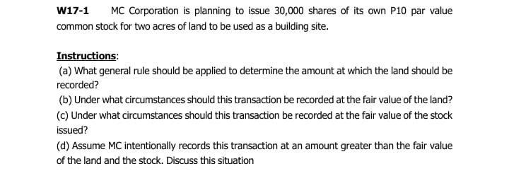 W17-1
MC Corporation is planning to issue 30,000 shares of its own P10 par value
common stock for two acres of land to be used as a building site.
Instructions:
(a) What general rule should be applied to determine the amount at which the land should be
recorded?
(b) Under what circumstances should this transaction be recorded at the fair value of the land?
(c) Under what circumstances should this transaction be recorded at the fair value of the stock
issued?
(d) Assume MC intentionally records this transaction at an amount greater than the fair value
of the land and the stock. Discuss this situation
