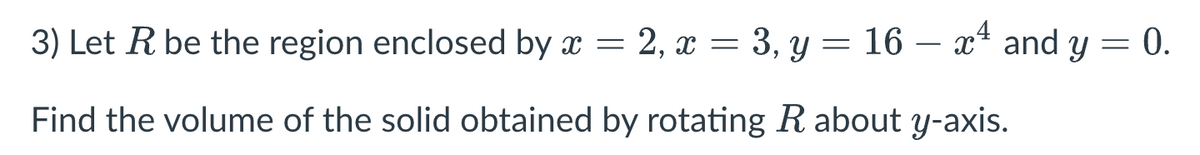 3) Let R be the region enclosed by x = 2, x = 3, y = 16 – x² and y = 0.
=
-
Find the volume of the solid obtained by rotating R about y-axis.