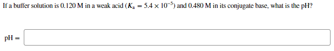 If a buffer solution is 0.120 M in a weak acid (Ka = 5.4 x 10-) and 0.480 M in its conjugate base, what is the pH?
pH =
