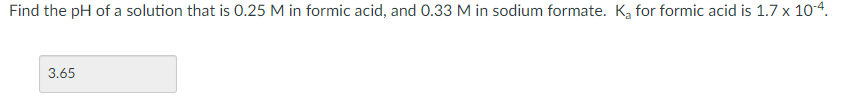 Find the pH of a solution that is 0.25 M in formic acid, and 0.33 M in sodium formate. K, for formic acid is 1.7 x 104.
3.65
