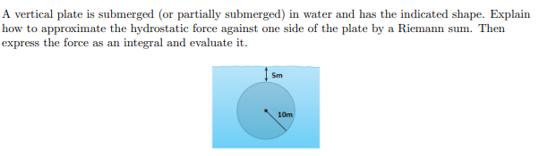 A vertical plate is submerged (or partially submerged) in water and has the indicated shape. Explain
how to approximate the hydrostatic force against one side of the plate by a Riemann sum. Then
express the force as an integral and evaluate it.
Sm
10m
