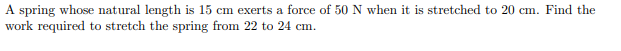 A spring whose natural length is 15 cm exerts a force of 50 N when it is stretched to 20 cm. Find the
work required to stretch the spring from 22 to 24 cm.
