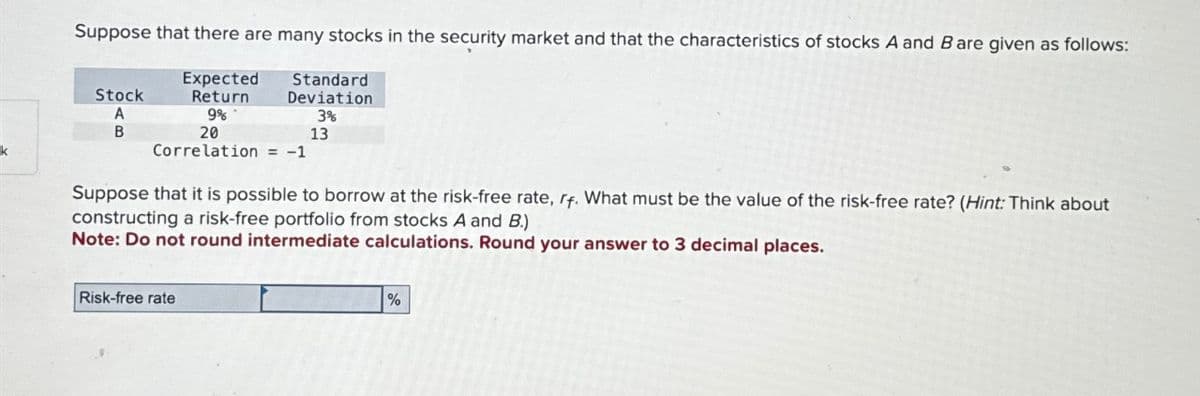 Suppose that there are many stocks in the security market and that the characteristics of stocks A and B are given as follows:
Expected
Return
9%
Stock
A
B
Standard
Deviation
3%
20
Correlation = -1
Risk-free rate
13
Suppose that it is possible to borrow at the risk-free rate, rf. What must be the value of the risk-free rate? (Hint: Think about
constructing a risk-free portfolio from stocks A and B.)
Note: Do not round intermediate calculations. Round your answer to 3 decimal places.
%