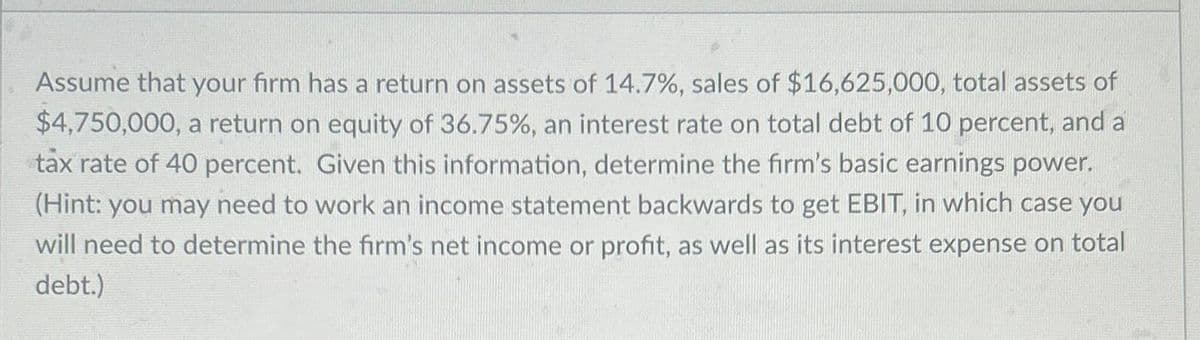Assume that your firm has a return on assets of 14.7% , sales of $16,625,000, total assets of
$4,750,000, a return on equity of 36.75%, an interest rate on total debt of 10 percent, and a
tax rate of 40 percent. Given this information, determine the firm's basic earnings power.
(Hint: you may need to work an income statement backwards to get EBIT, in which case you
will need to determine the firm's net income or profit, as well as its interest expense on total
debt.)