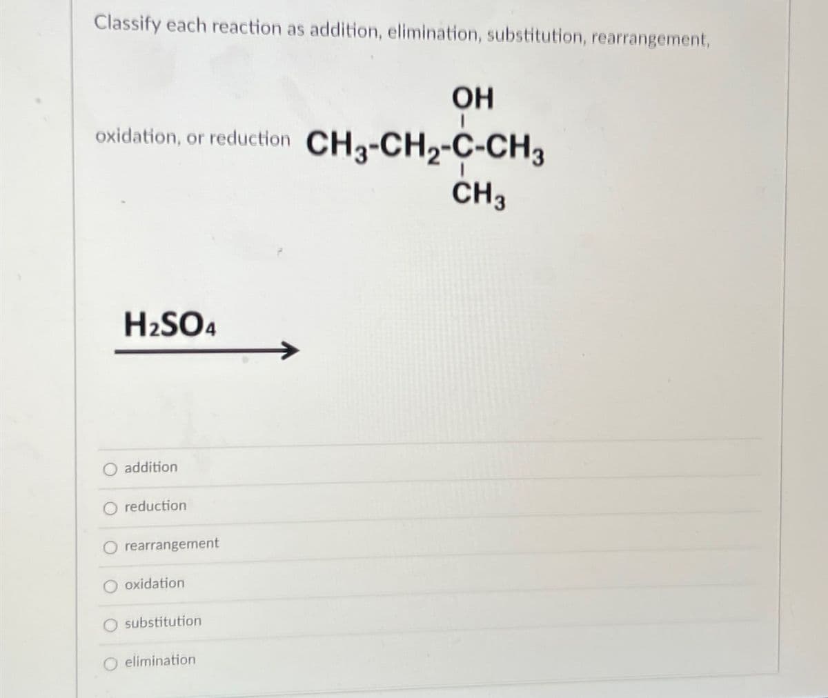 Classify each reaction as addition, elimination, substitution, rearrangement,
OH
oxidation, or reduction CH3-CH₂-C-CH3
CH3
H₂SO4
addition
O reduction
O rearrangement
oxidation
substitution
O elimination