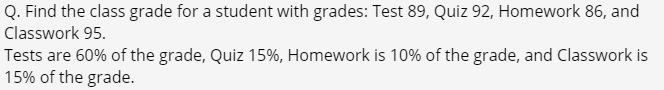 Q. Find the class grade for a student with grades: Test 89, Quiz 92, Homework 86, and
Classwork 95.
Tests are 60% of the grade, Quiz 15%, Homework is 10% of the grade, and Classwork is
15% of the grade.
